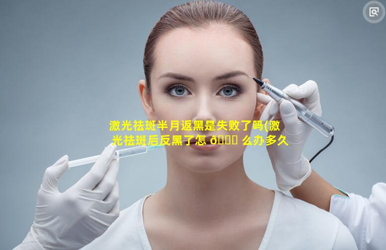 激光祛斑半月返黑是失败了吗(激光祛斑后反黑了怎 🐎 么办多久才能恢复正常肤色)